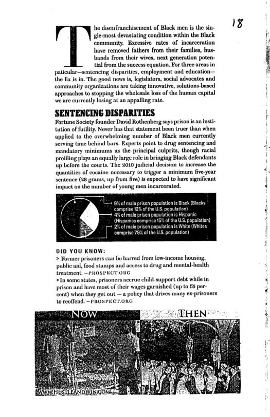 he disenfranchisement of Black men is the sin- gle-most devastating condition within the Black community. Excessive rates of incarceration have removed fathers from their fumilies, hus- bands from thei wives, next generation poten- alfrom the succoss equation. For three arcas in paticular—scntencing disparities, employment and education— the fx s in. The good nows s, egisators, social advocates and community organizations are (aking innovative, solutions-based approaches to stopping Uhe wholesale loss of the human capital ‘we are currenty losiug at an appalling rte. SENTENCING DISPARITIES Fortune Society foundor David Rothenberg says prison s an nst tation of futlty. Never has that statement boen truer than when applied to the overwh x of Black men currently sorving time behind burs. Experts poi to drug sentencing and ‘mandatory minimums as the principal culprits, though racial profiling plays an equally large role in bringing Black defendants up before tho courts. Tho 2010 judicial decision to increase the quantities of cocaine nccessary (o trigger a minimum five-year sentence (28 grams, up from fve) is expected to have significant upuct on the nusber of younss men incarcerated. DID YOU KNOW: > Former prisoners can bo birred (rom low-income housing, public aid, food stamps wnd accoss Lo drug and mental-health treatment. ~PROSPKCT.0UG >In some states, pisoners accrue child-support debt while in prison and have most of Uheir wages garnished (up (o 66 per- cent) when they get out —a policy that drives many ex-prisoners 1o reoffend. ~ PROSPECT.OKG